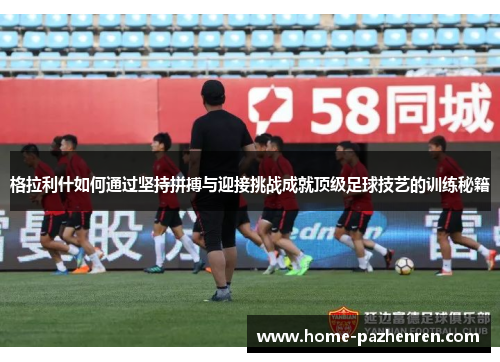 格拉利什如何通过坚持拼搏与迎接挑战成就顶级足球技艺的训练秘籍