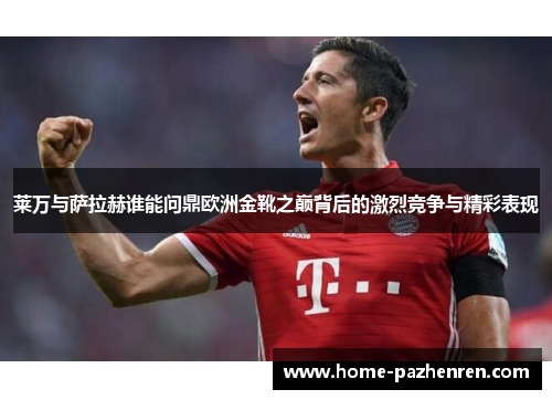 莱万与萨拉赫谁能问鼎欧洲金靴之巅背后的激烈竞争与精彩表现