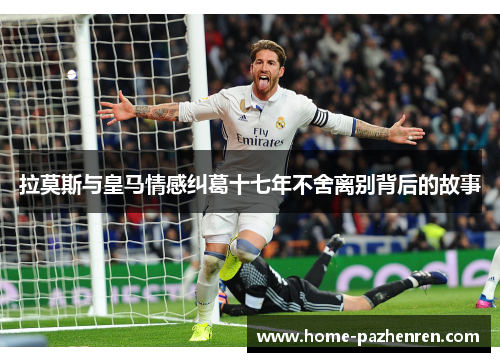 拉莫斯与皇马情感纠葛十七年不舍离别背后的故事