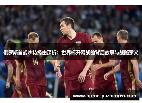 俄罗斯首战沙特缘由深析：世界杯开幕战的背后故事与战略意义