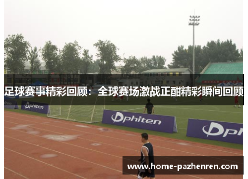 足球赛事精彩回顾：全球赛场激战正酣精彩瞬间回顾