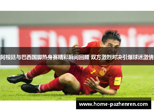 阿根廷与巴西国脚热身赛精彩瞬间回顾 双方激烈对决引爆球迷激情