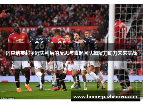 阿森纳英超争冠失利后的反思与崛起团队凝聚力助力未来挑战