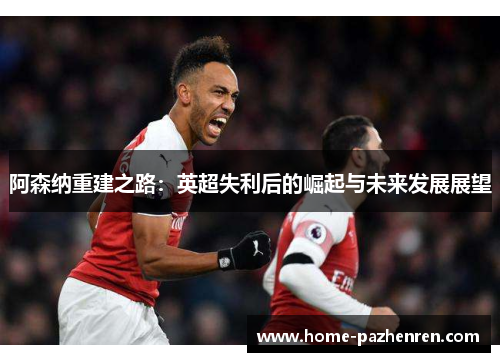阿森纳重建之路：英超失利后的崛起与未来发展展望
