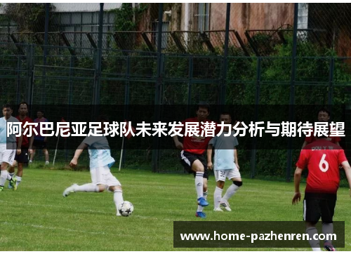 阿尔巴尼亚足球队未来发展潜力分析与期待展望