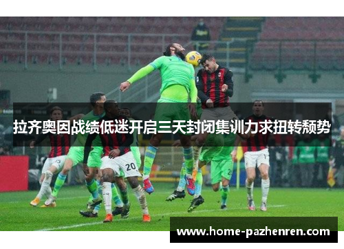 拉齐奥因战绩低迷开启三天封闭集训力求扭转颓势